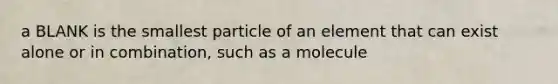 a BLANK is the smallest particle of an element that can exist alone or in combination, such as a molecule