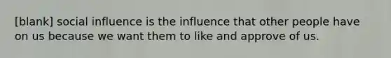 [blank] social influence is the influence that other people have on us because we want them to like and approve of us.