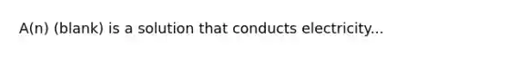 A(n) (blank) is a solution that conducts electricity...