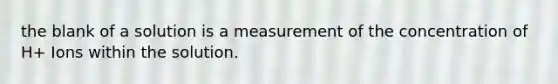 the blank of a solution is a measurement of the concentration of H+ Ions within the solution.