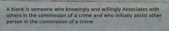 A blank is someone who knowingly and willingly Associates with others in the commission of a crime and who initially assist other person in the commission of a crime