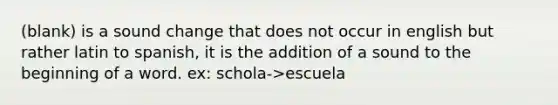 (blank) is a sound change that does not occur in english but rather latin to spanish, it is the addition of a sound to the beginning of a word. ex: schola->escuela