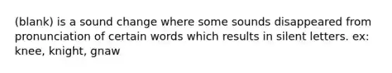 (blank) is a sound change where some sounds disappeared from pronunciation of certain words which results in silent letters. ex: knee, knight, gnaw