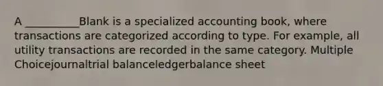 A __________Blank is a specialized accounting book, where transactions are categorized according to type. For example, all utility transactions are recorded in the same category. Multiple Choicejournaltrial balanceledgerbalance sheet