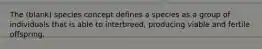 The (blank) species concept defines a species as a group of individuals that is able to interbreed, producing viable and fertile offspring.