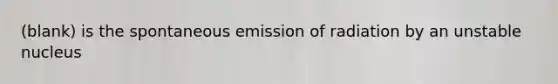 (blank) is the spontaneous emission of radiation by an unstable nucleus