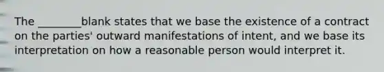 The ________blank states that we base the existence of a contract on the parties' outward manifestations of intent, and we base its interpretation on how a reasonable person would interpret it.