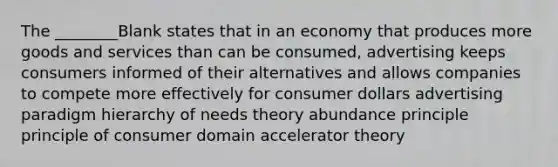 The ________Blank states that in an economy that produces more goods and services than can be consumed, advertising keeps consumers informed of their alternatives and allows companies to compete more effectively for consumer dollars advertising paradigm hierarchy of needs theory abundance principle principle of consumer domain accelerator theory