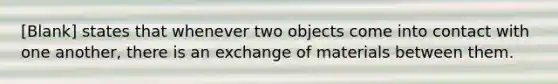 [Blank] states that whenever two objects come into contact with one another, there is an exchange of materials between them.