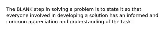 The BLANK step in solving a problem is to state it so that everyone involved in developing a solution has an informed and common appreciation and understanding of the task