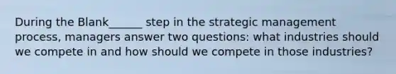 During the Blank______ step in the strategic management process, managers answer two questions: what industries should we compete in and how should we compete in those industries?