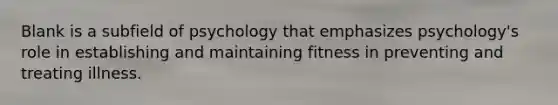 Blank is a subfield of psychology that emphasizes psychology's role in establishing and maintaining fitness in preventing and treating illness.