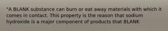 "A BLANK substance can burn or eat away materials with which it comes in contact. This property is the reason that sodium hydroxide is a major component of products that BLANK