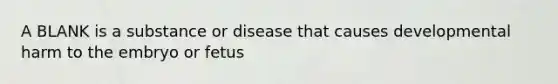 A BLANK is a substance or disease that causes developmental harm to the embryo or fetus