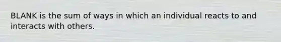 BLANK is the sum of ways in which an individual reacts to and interacts with others.