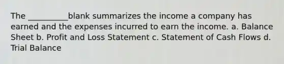 The __________blank summarizes the income a company has earned and the expenses incurred to earn the income. a. Balance Sheet b. Profit and Loss Statement c. Statement of Cash Flows d. Trial Balance