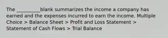 The __________blank summarizes the income a company has earned and the expenses incurred to earn the income. Multiple Choice > Balance Sheet > Profit and Loss Statement > Statement of Cash Flows > Trial Balance