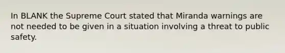 In BLANK the Supreme Court stated that Miranda warnings are not needed to be given in a situation involving a threat to public safety.