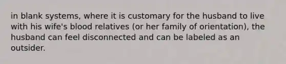 in blank systems, where it is customary for the husband to live with his wife's blood relatives (or her family of orientation), the husband can feel disconnected and can be labeled as an outsider.