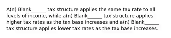 A(n) Blank______ tax structure applies the same tax rate to all levels of income, while a(n) Blank______ tax structure applies higher tax rates as the tax base increases and a(n) Blank______ tax structure applies lower tax rates as the tax base increases.