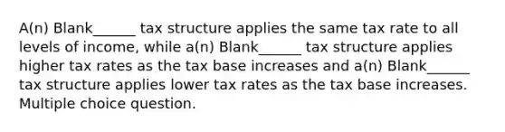 A(n) Blank______ tax structure applies the same tax rate to all levels of income, while a(n) Blank______ tax structure applies higher tax rates as the tax base increases and a(n) Blank______ tax structure applies lower tax rates as the tax base increases. Multiple choice question.