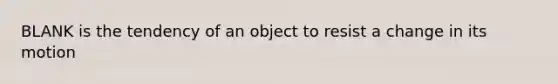 BLANK is the tendency of an object to resist a change in its motion