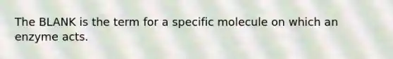 The BLANK is the term for a specific molecule on which an enzyme acts.