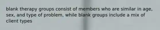 blank therapy groups consist of members who are similar in age, sex, and type of problem, while blank groups include a mix of client types