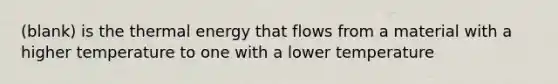 (blank) is the thermal energy that flows from a material with a higher temperature to one with a lower temperature