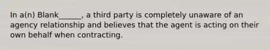 In a(n) Blank______, a third party is completely unaware of an agency relationship and believes that the agent is acting on their own behalf when contracting.