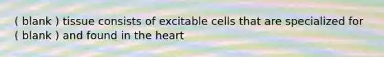 ( blank ) tissue consists of excitable cells that are specialized for ( blank ) and found in the heart