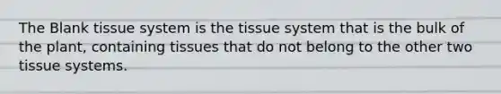 The Blank tissue system is the tissue system that is the bulk of the plant, containing tissues that do not belong to the other two tissue systems.