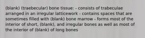 (blank) (traebecular) bone tissue: - consists of trabeculae arranged in an irregular latticework - contains spaces that are sometimes filled with (blank) bone marrow - forms most of the interior of short, (blank), and irregular bones as well as most of the interior of (blank) of long bones