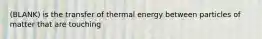 (BLANK) is the transfer of thermal energy between particles of matter that are touching