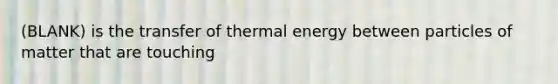 (BLANK) is the transfer of thermal energy between particles of matter that are touching