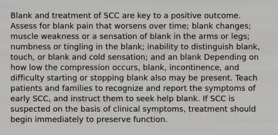 Blank and treatment of SCC are key to a positive outcome. Assess for blank pain that worsens over time; blank changes; muscle weakness or a sensation of blank in the arms or legs; numbness or tingling in the blank; inability to distinguish blank, touch, or blank and cold sensation; and an blank Depending on how low the compression occurs, blank, incontinence, and difficulty starting or stopping blank also may be present. Teach patients and families to recognize and report the symptoms of early SCC, and instruct them to seek help blank. If SCC is suspected on the basis of clinical symptoms, treatment should begin immediately to preserve function.