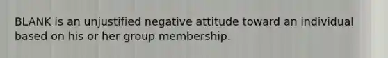 BLANK is an unjustified negative attitude toward an individual based on his or her group membership.