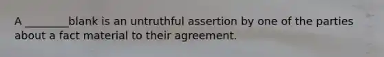 A ________blank is an untruthful assertion by one of the parties about a fact material to their agreement.