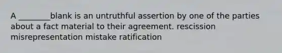 A ________blank is an untruthful assertion by one of the parties about a fact material to their agreement. rescission misrepresentation mistake ratification