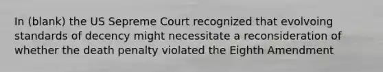 In (blank) the US Sepreme Court recognized that evolvoing standards of decency might necessitate a reconsideration of whether the death penalty violated the Eighth Amendment