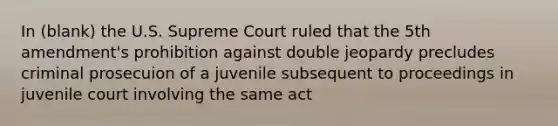 In (blank) the U.S. Supreme Court ruled that the 5th amendment's prohibition against double jeopardy precludes criminal prosecuion of a juvenile subsequent to proceedings in juvenile court involving the same act