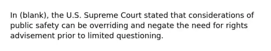 In (blank), the U.S. Supreme Court stated that considerations of public safety can be overriding and negate the need for rights advisement prior to limited questioning.