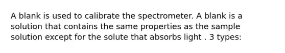 A blank is used to calibrate the spectrometer. A blank is a solution that contains the same properties as the sample solution except for the solute that absorbs light . 3 types: