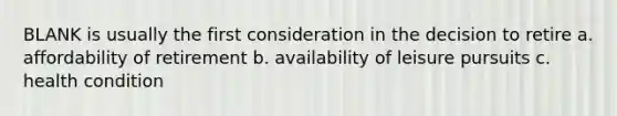 BLANK is usually the first consideration in the decision to retire a. affordability of retirement b. availability of leisure pursuits c. health condition