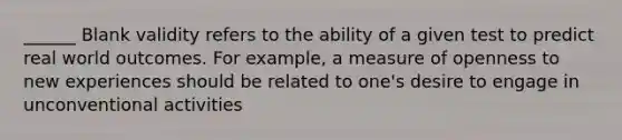 ______ Blank validity refers to the ability of a given test to predict real world outcomes. For example, a measure of openness to new experiences should be related to one's desire to engage in unconventional activities