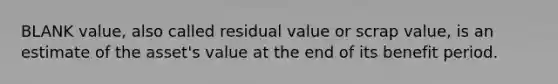 BLANK value, also called residual value or scrap value, is an estimate of the asset's value at the end of its benefit period.