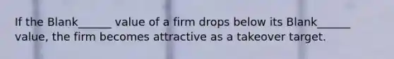 If the Blank______ value of a firm drops below its Blank______ value, the firm becomes attractive as a takeover target.