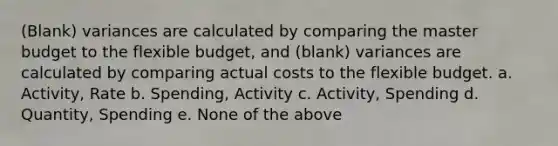 (Blank) variances are calculated by comparing the master budget to the flexible budget, and (blank) variances are calculated by comparing actual costs to the flexible budget. a. Activity, Rate b. Spending, Activity c. Activity, Spending d. Quantity, Spending e. None of the above