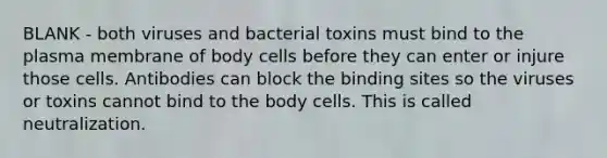 BLANK - both viruses and bacterial toxins must bind to the plasma membrane of body cells before they can enter or injure those cells. Antibodies can block the binding sites so the viruses or toxins cannot bind to the body cells. This is called neutralization.