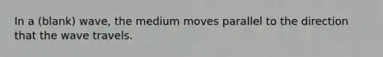 In a (blank) wave, the medium moves parallel to the direction that the wave travels.